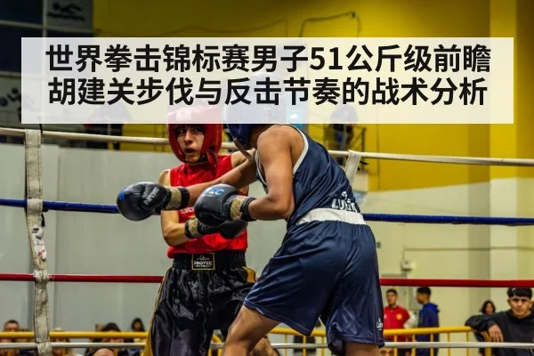世界拳击锦标赛男子51公斤级前瞻 胡建关步伐与反击节奏的战术分析